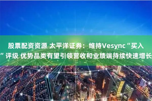 股票配资资源 太平洋证券：维持Vesync“买入”评级 优势品类有望引领营收和业绩端持续快速增长