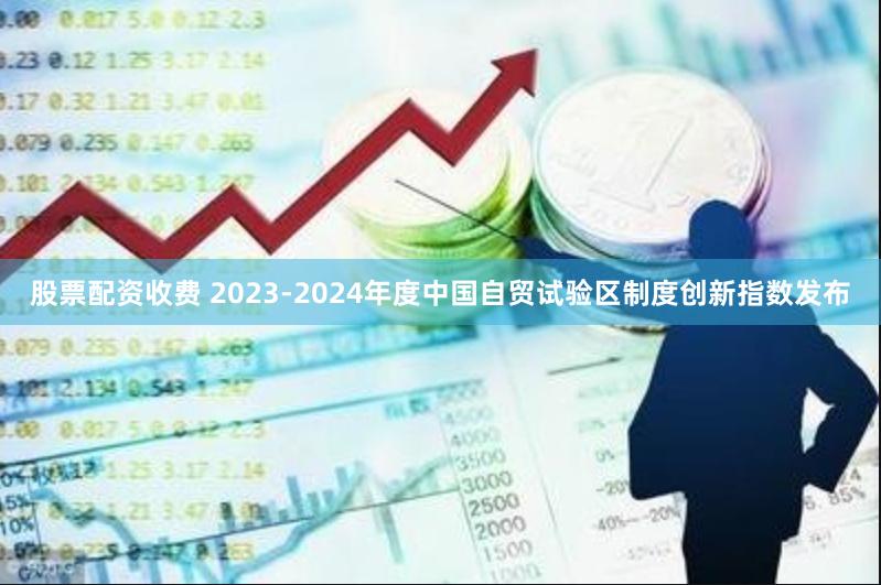 股票配资收费 2023-2024年度中国自贸试验区制度创新指数发布