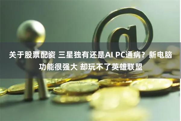 关于股票配资 三星独有还是AI PC通病？新电脑功能很强大 却玩不了英雄联盟