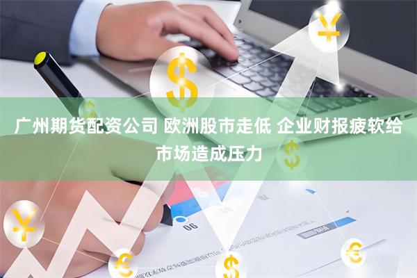 广州期货配资公司 欧洲股市走低 企业财报疲软给市场造成压力