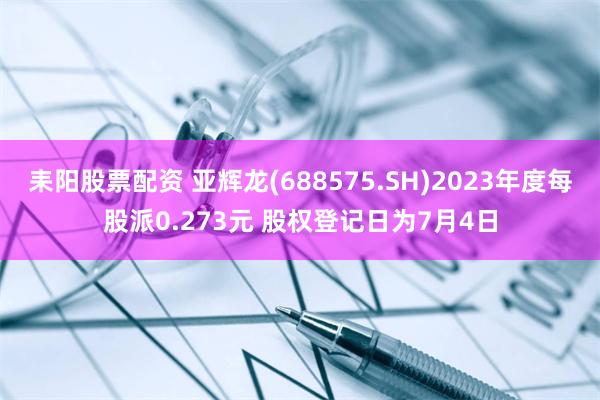 耒阳股票配资 亚辉龙(688575.SH)2023年度每股派0.273元 股权登记日为7月4日