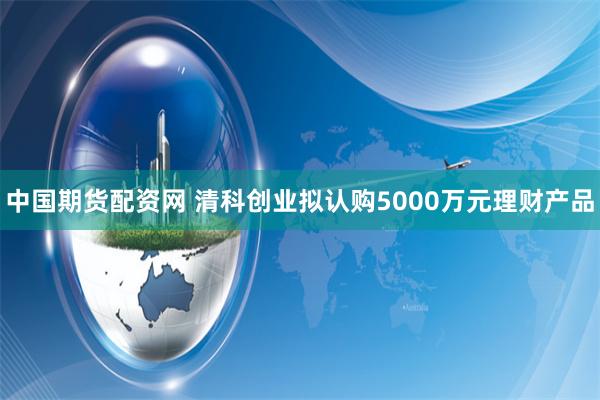 中国期货配资网 清科创业拟认购5000万元理财产品