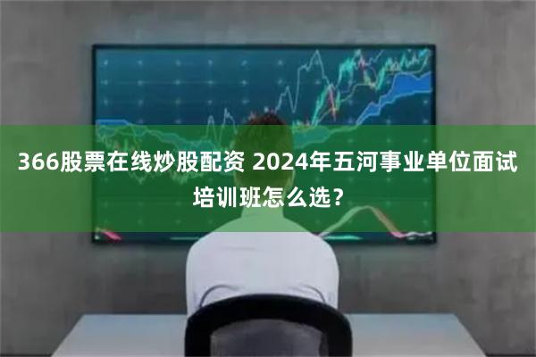 366股票在线炒股配资 2024年五河事业单位面试培训班怎么选？