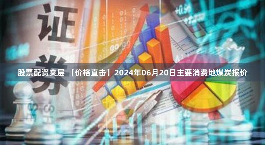 股票配资夹层 【价格直击】2024年06月20日主要消费地煤炭报价