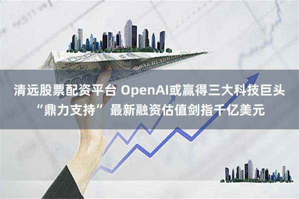 清远股票配资平台 OpenAI或赢得三大科技巨头“鼎力支持” 最新融资估值剑指千亿美元