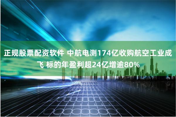 正规股票配资软件 中航电测174亿收购航空工业成飞 标的年盈利超24亿增逾80%