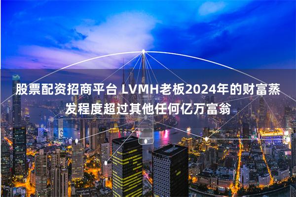 股票配资招商平台 LVMH老板2024年的财富蒸发程度超过其他任何亿万富翁