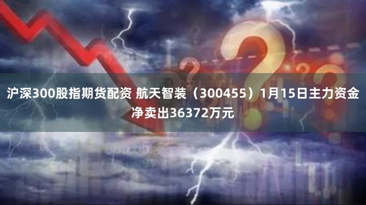 沪深300股指期货配资 航天智装（300455）1月15日主力资金净卖出36372万元