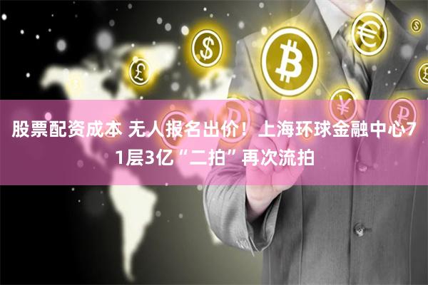 股票配资成本 无人报名出价！上海环球金融中心71层3亿“二拍”再次流拍