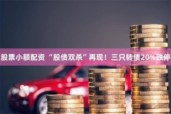 股票小额配资 “股债双杀”再现！三只转债20%跌停