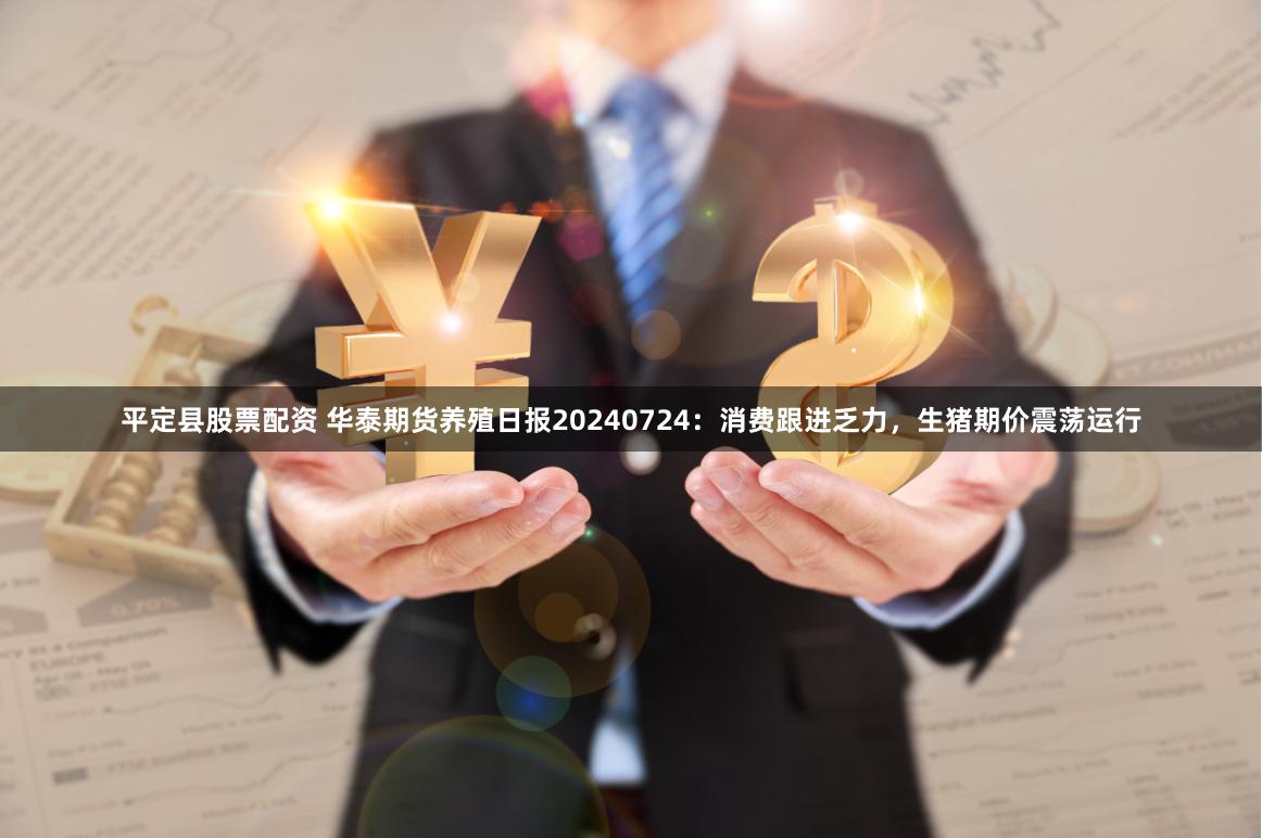 平定县股票配资 华泰期货养殖日报20240724：消费跟进乏力，生猪期价震荡运行