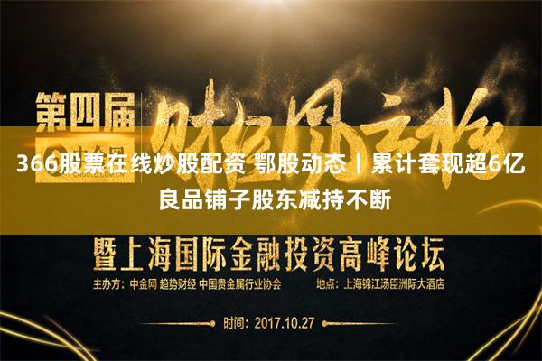 366股票在线炒股配资 鄂股动态丨累计套现超6亿 良品铺子股东减持不断