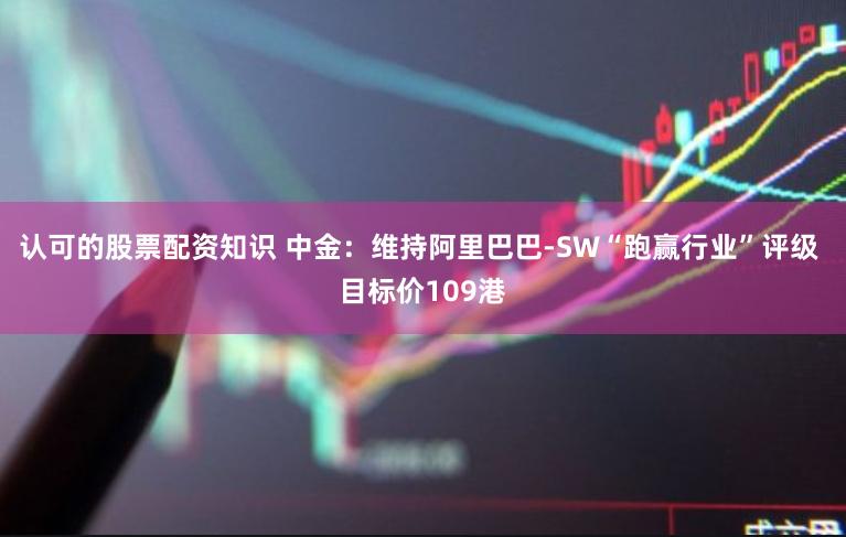 认可的股票配资知识 中金：维持阿里巴巴-SW“跑赢行业”评级 目标价109港