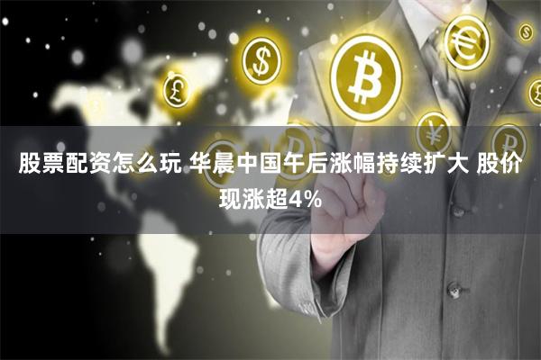 股票配资怎么玩 华晨中国午后涨幅持续扩大 股价现涨超4%