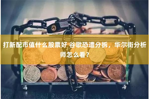 打新配市值什么股票好 谷歌恐遭分拆，华尔街分析师怎么看？