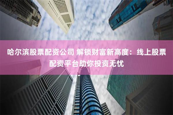 哈尔滨股票配资公司 解锁财富新高度：线上股票配资平台助你投资无忧