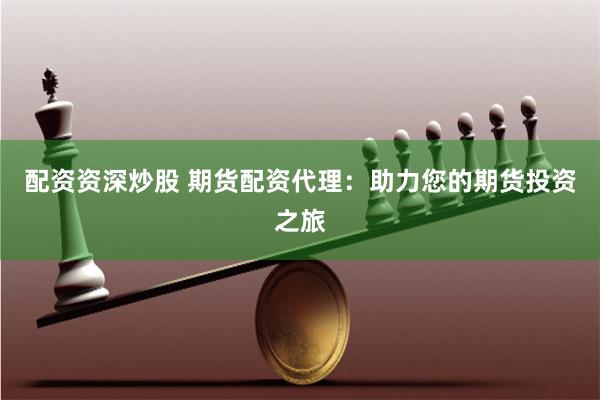 配资资深炒股 期货配资代理：助力您的期货投资之旅