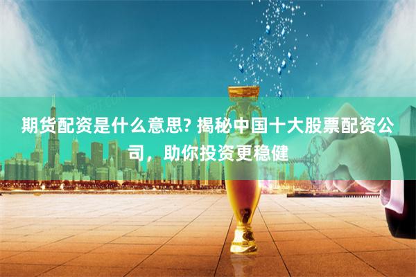 期货配资是什么意思? 揭秘中国十大股票配资公司，助你投资更稳健