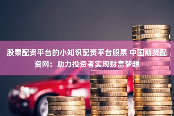 股票配资平台的小知识配资平台股票 中国期货配资网：助力投资者实现财富梦想