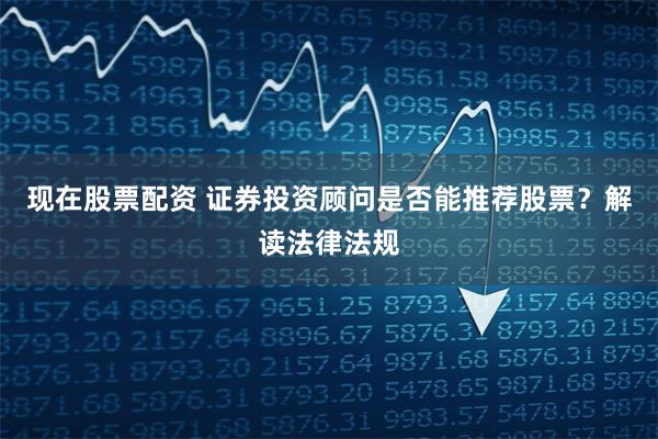 现在股票配资 证券投资顾问是否能推荐股票？解读法律法规