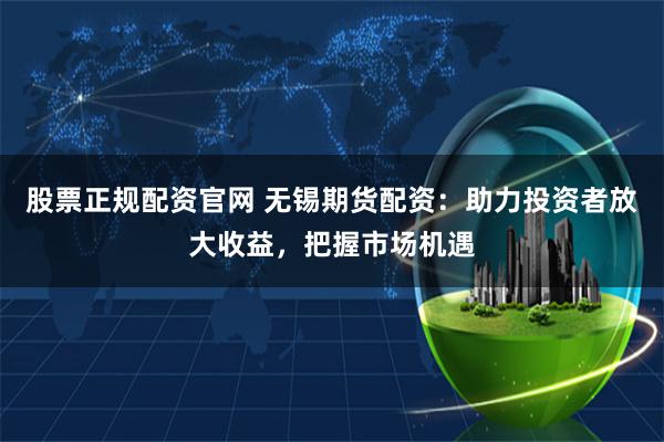 股票正规配资官网 无锡期货配资：助力投资者放大收益，把握市场机遇