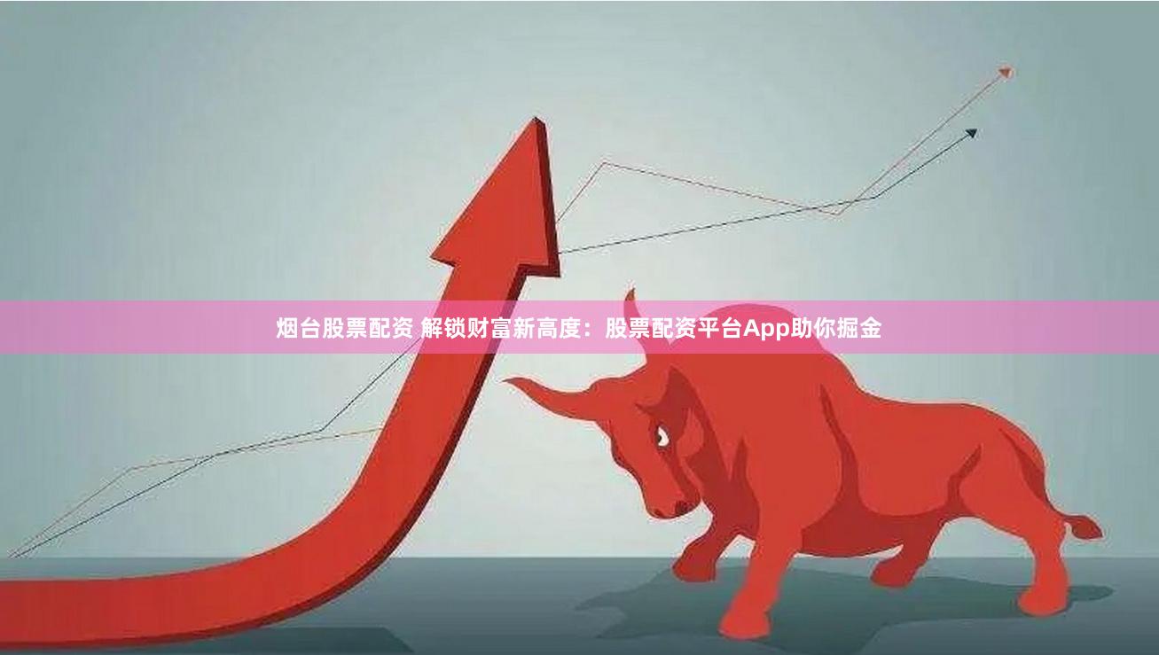 烟台股票配资 解锁财富新高度：股票配资平台App助你掘金