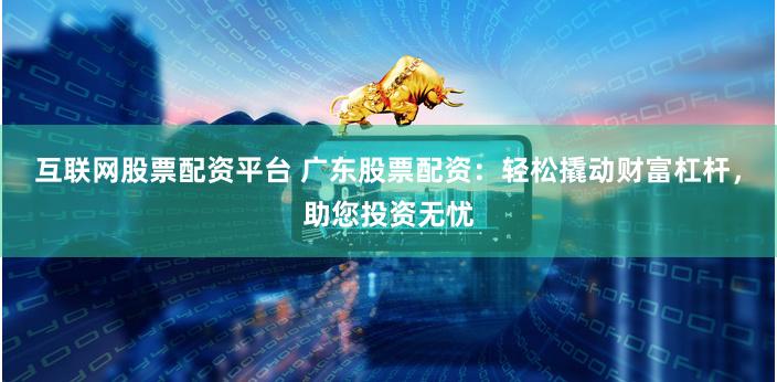 互联网股票配资平台 广东股票配资：轻松撬动财富杠杆，助您投资无忧