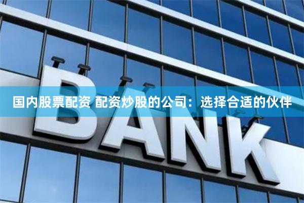 国内股票配资 配资炒股的公司：选择合适的伙伴