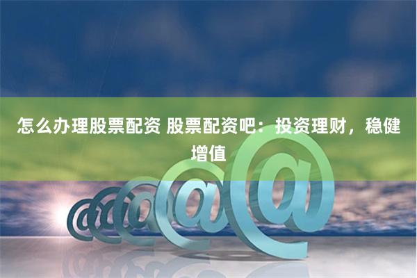 怎么办理股票配资 股票配资吧：投资理财，稳健增值