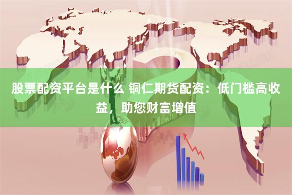 股票配资平台是什么 铜仁期货配资：低门槛高收益，助您财富增值